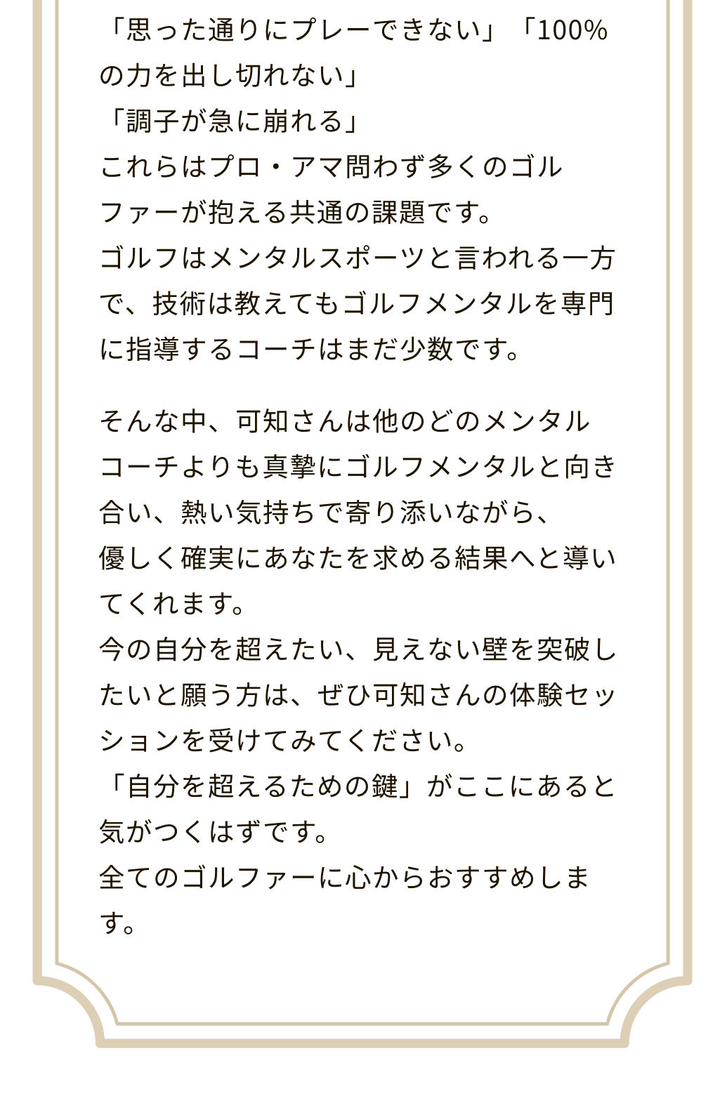 思った通りにプレーできない」「100%の力を出し切れない」「調子が急に崩れる」これらはプロ・アマ問わず多くのゴルファーが抱える共通の課題です。ゴルフはメンタルスポーツと言われる一方で、技術は教えてもゴルフメンタルを専門に指導するコーチはまだ少数です。そんな中、可知さんは他のどのメンタルコーチよりも真摯にゴルフメンタルと向き合い、熱い気持ちで寄り添いながら、優しく確実にあなたを求める結果へと導いてくれます。今の自分を超えたい、見えない壁を突破したいと願う方は、ぜひ可知さんの体験セッションを受けてみてください。「自分を超えるための鍵」がここにあると気がつくはずです。全てのゴルファーに心からおすすめします。