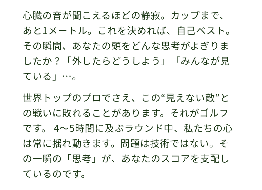 心臓の音が聞こえるほどの静寂。カップまで、あと1メートル。これを決めれば、自己ベスト。 その瞬間、あなたの頭をどんな思考がよぎりましたか？「外したらどうしよう」「みんなが見ている」…。世界トップのプロでさえ、この“見えない敵”との戦いに敗れることがあります。それがゴルフです。 4〜5時間に及ぶラウンド中、私たちの心は常に揺れ動きます。問題は技術ではない。その一瞬の「思考」が、あなたのスコアを支配しているのです。