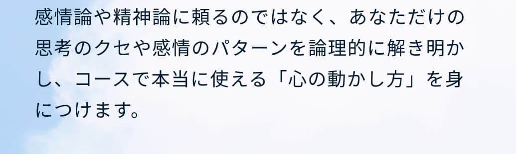 感情論や精神論に頼るのではなく、あなただけの思考のクセや感情のパターンを論理的に解き明かし、コースで本当に使える「心の動かし方」を身につけます。