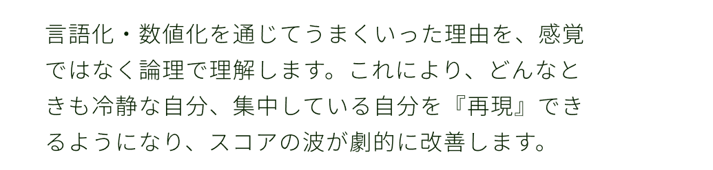 ２言語化・数値化を通じてうまくいった理由を、感覚ではなく論理で理解します。これにより、どんなときも冷静な自分、集中している自分を『再現』できるようになり、スコアの波が劇的に改善します。