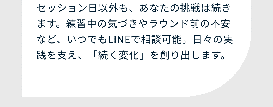 セッション日以外も、あなたの挑戦は続きます。練習中の気づきやラウンド前の不安など、いつでもLINEで相談可能。日々の実践を支え、「続く変化」を創り出します。