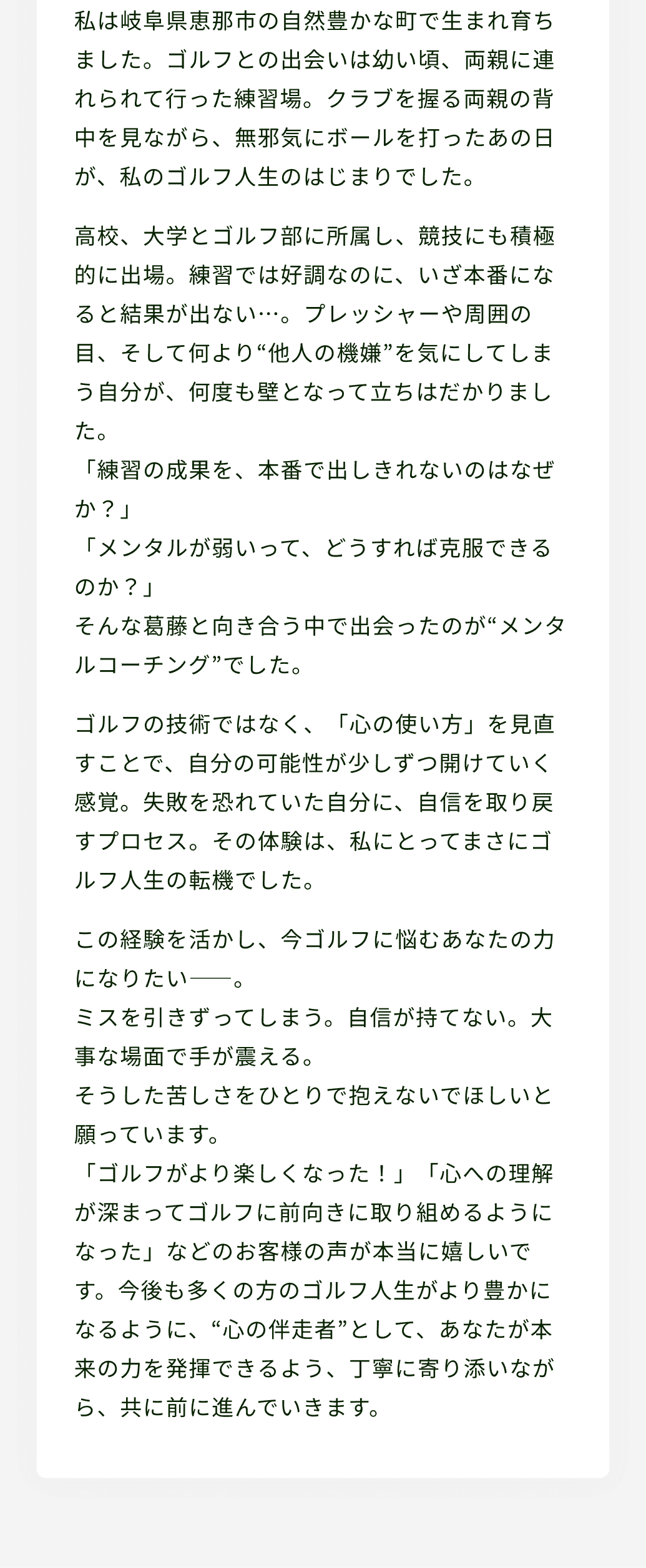 私は岐阜県恵那市の自然豊かな町で生まれ育ちました。ゴルフとの出会いは幼い頃、両親に連れられて行った練習場。クラブを握る両親の背中を見ながら、無邪気にボールを打ったあの日が、私のゴルフ人生のはじまりでした。高校、大学とゴルフ部に所属し、競技にも積極的に出場。練習では好調なのに、いざ本番になると結果が出ない…。プレッシャーや周囲の目、そして何より“他人の機嫌”を気にしてしまう自分が、何度も壁となって立ちはだかりました。「練習の成果を、本番で出しきれないのはなぜか？」「メンタルが弱いって、どうすれば克服できるのか？」そんな葛藤と向き合う中で出会ったのが“メンタルコーチング”でした。ゴルフの技術ではなく、「心の使い方」を見直すことで、自分の可能性が少しずつ開けていく感覚。失敗を恐れていた自分に、自信を取り戻すプロセス。その体験は、私にとってまさにゴルフ人生の転機でした。この経験を活かし、今ゴルフに悩むあなたの力になりたい――。ミスを引きずってしまう。自信が持てない。大事な場面で手が震える。そうした苦しさをひとりで抱えないでほしいと願っています。「ゴルフがより楽しくなった！」「心への理解が深まってゴルフに前向きに取り組めるようになった」などのお客様の声が本当に嬉しいです。今後も多くの方のゴルフ人生がより豊かになるように、“心の伴走者”として、あなたが本来の力を発揮できるよう、丁寧に寄り添いながら、共に前に進んでいきます。
