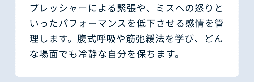 プレッシャーによる緊張や、ミスへの怒りといったパフォーマンスを低下させる感情を管理します。腹式呼吸や筋弛緩法を学び、どんな場面でも冷静な自分を保ちます。