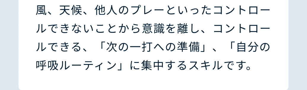 風、天候、他人のプレーといったコントロールできないことから意識を離し、コントロールできる、「次の一打への準備」、「自分の呼吸ルーティン」に集中するスキルです。