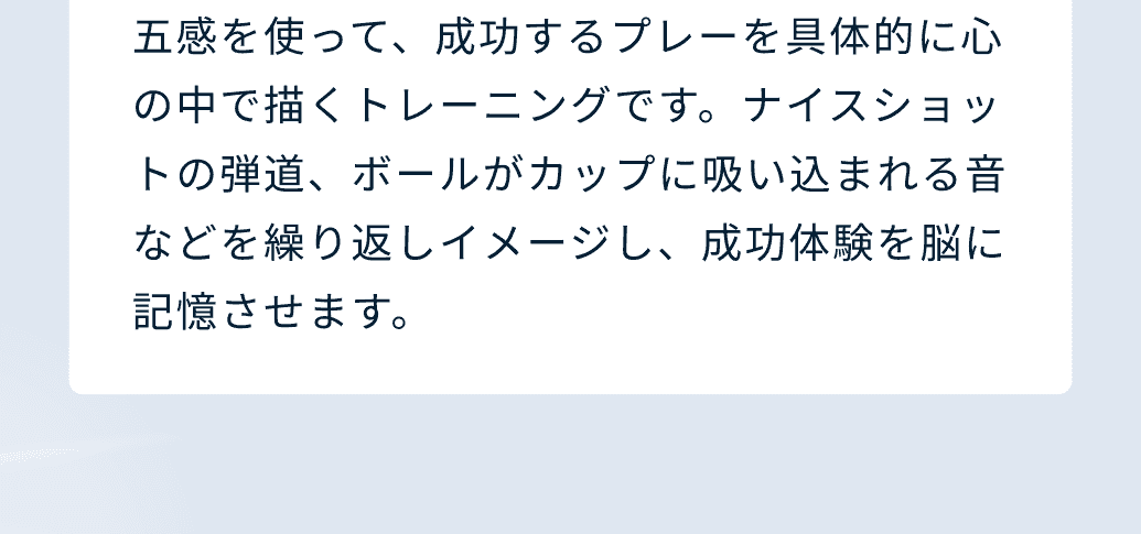 五感を使って、成功するプレーを具体的に心の中で描くトレーニングです。ナイスショットの弾道、ボールがカップに吸い込まれる音などを繰り返しイメージし、成功体験を脳に記憶させます。