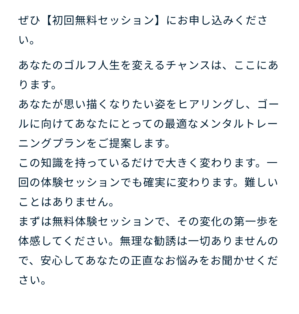 ぜひ【初回無料セッション】にお申し込みください。あなたのゴルフ人生を変えるチャンスは、ここにあります。あなたが思い描くなりたい姿をヒアリングし、ゴールに向けてあなたにとっての最適なメンタルトレーニングプランをご提案します。この知識を持っているだけで大きく変わります。一回の体験セッションでも確実に変わります。難しいことはありません。まずは無料体験セッションで、その変化の第一歩を体感してください。無理な勧誘は一切ありませんので、安心してあなたの正直なお悩みをお聞かせください。